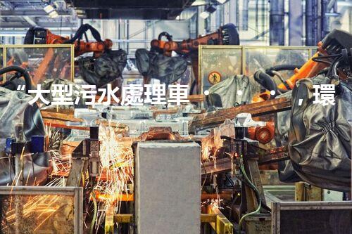 “大型污水處理車，環(huán)保先鋒，守護碧水藍天！”